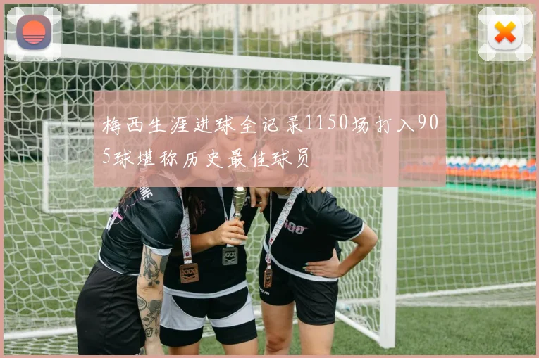 梅西生涯进球全记录1150场打入905球堪称历史最佳球员