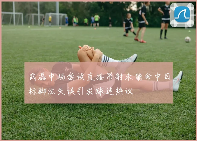 武磊中场尝试直接吊射未能命中目标脚法失误引发球迷热议
