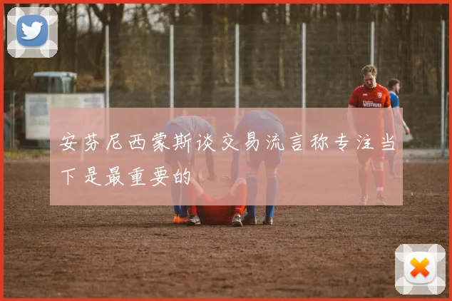 安芬尼西蒙斯谈交易流言称专注当下是最重要的