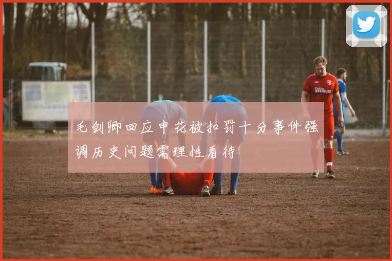 毛剑卿回应申花被扣罚十分事件强调历史问题需理性看待