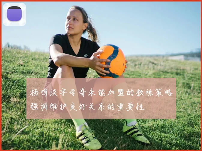 杨鸣谈字母哥未能加盟的教练策略强调维护良好关系的重要性