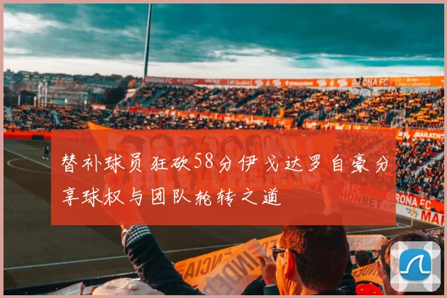替补球员狂砍58分伊戈达罗自豪分享球权与团队轮转之道