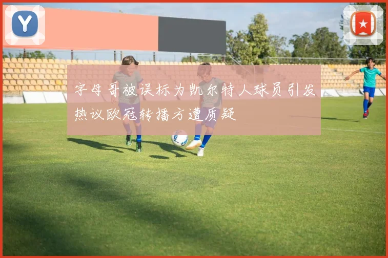 字母哥被误标为凯尔特人球员引发热议欧冠转播方遭质疑