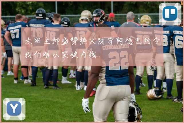 太阳主帅盛赞热火防守阿德巴约令我们难以突破内线
