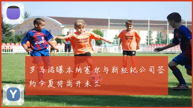 罗马诺曝本纳塞尔与新经纪公司签约今夏将离开米兰