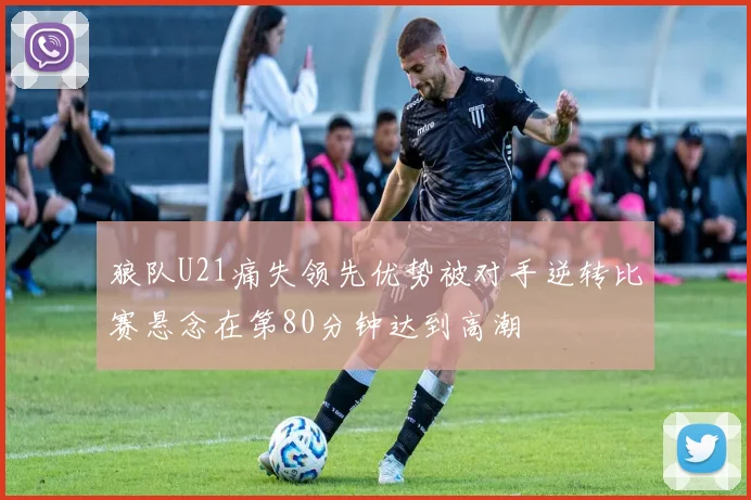 狼队U21痛失领先优势被对手逆转比赛悬念在第80分钟达到高潮