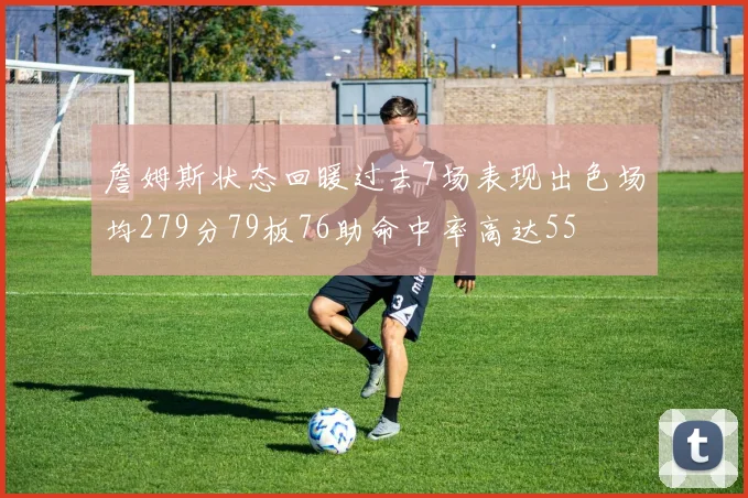詹姆斯状态回暖过去7场表现出色场均279分79板76助命中率高达55