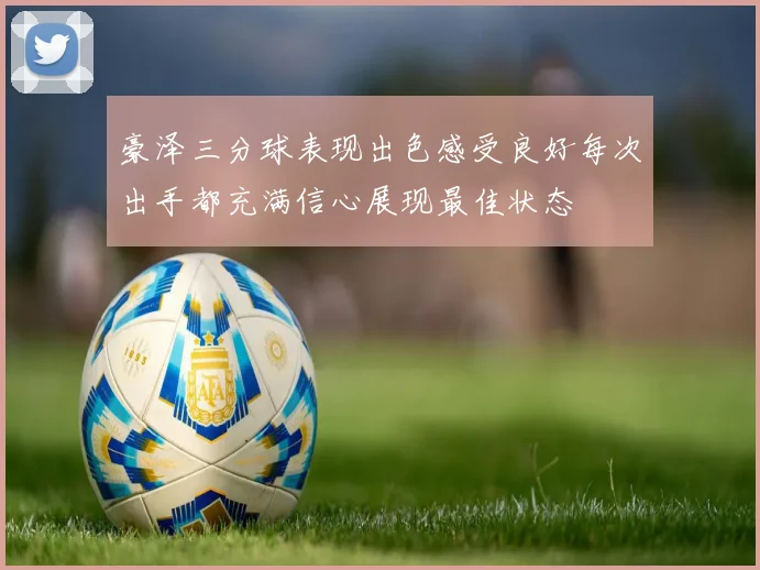 豪泽三分球表现出色感受良好每次出手都充满信心展现最佳状态