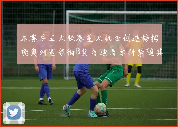 本赛季五大联赛重大机会创造榜揭晓奥利塞领衔B费与迪马尔科紧随其后