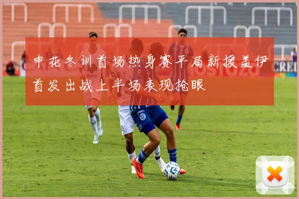 申花冬训首场热身赛平局新援盖伊首发出战上半场表现抢眼