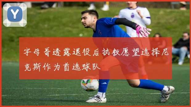 字母哥透露退役后执教愿望选择尼克斯作为首选球队
