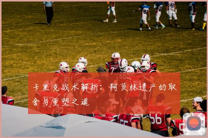 卡里克战术解析：阿莫林遗产的取舍与重塑之道