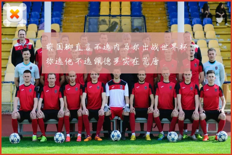 前国脚直言不选内马尔出战世界杯称选他不选佩德罗实在荒唐