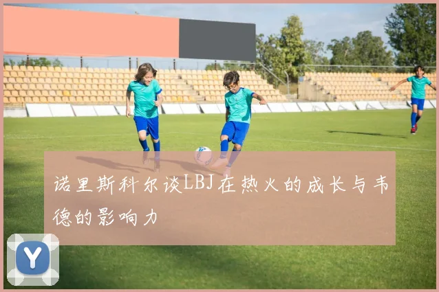 诺里斯科尔谈LBJ在热火的成长与韦德的影响力