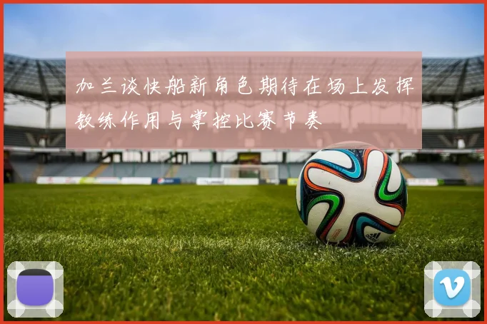 加兰谈快船新角色期待在场上发挥教练作用与掌控比赛节奏