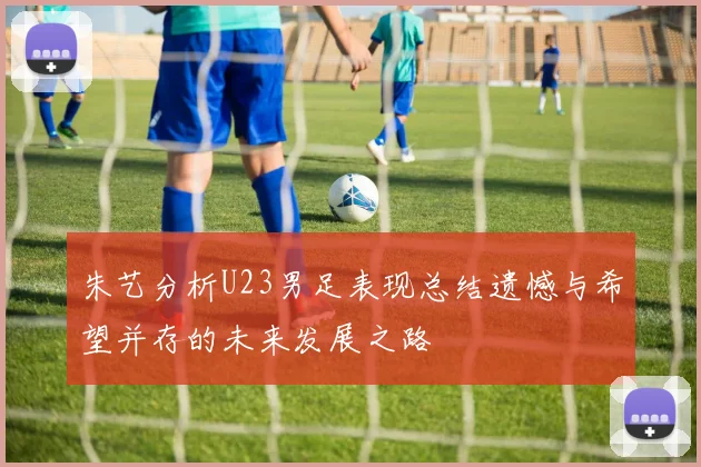 朱艺分析U23男足表现总结遗憾与希望并存的未来发展之路