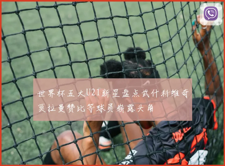 世界杯五大U21新星盘点武什科维奇莫拉曼赞比等球员崭露头角