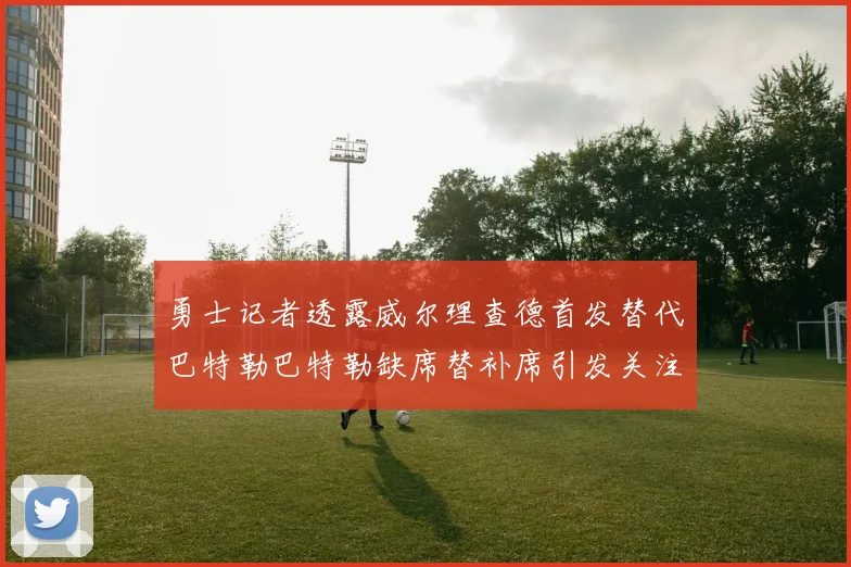 勇士记者透露威尔理查德首发替代巴特勒巴特勒缺席替补席引发关注