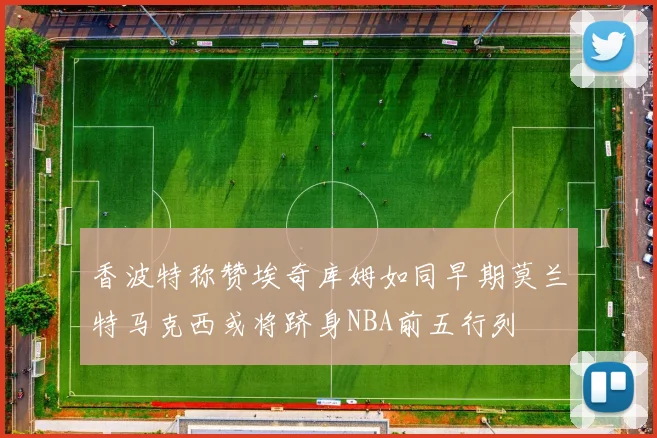 香波特称赞埃奇库姆如同早期莫兰特马克西或将跻身NBA前五行列