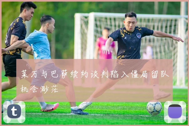 莱万与巴萨续约谈判陷入僵局留队机会渺茫