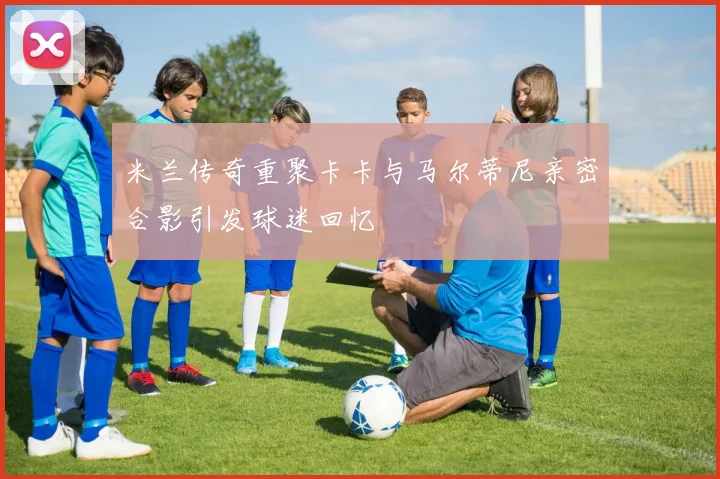 米兰传奇重聚卡卡与马尔蒂尼亲密合影引发球迷回忆