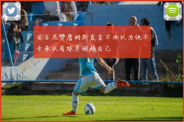 安东尼赞詹姆斯直言不讳认为他不会承认有球员超越自己