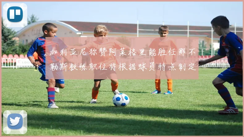 加利亚尼称赞阿莱格里能胜任那不勒斯教练职位将根据球员特点制定战术