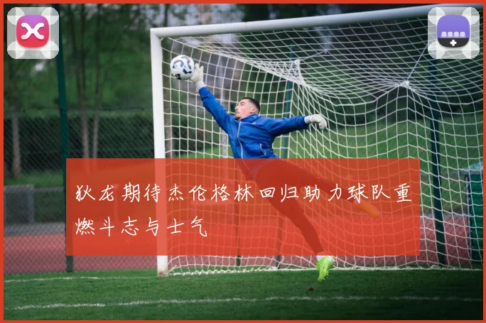 狄龙期待杰伦格林回归助力球队重燃斗志与士气