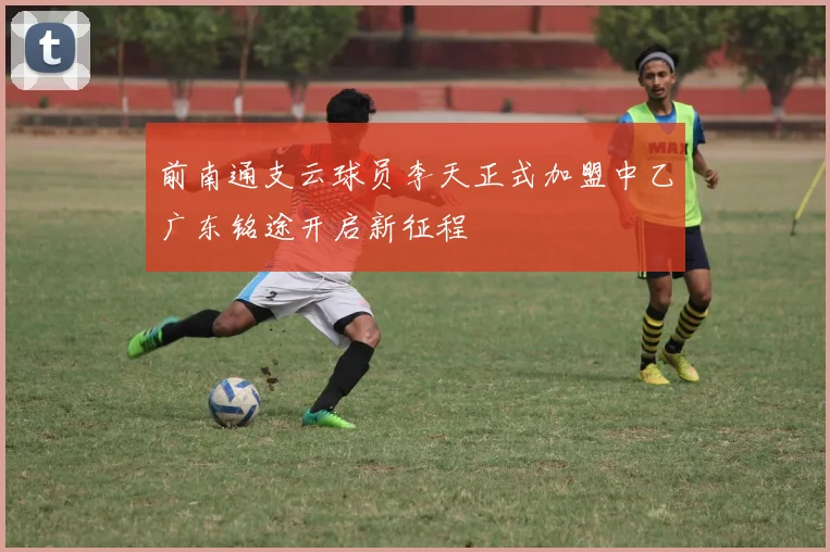 前南通支云球员李天正式加盟中乙广东铭途开启新征程