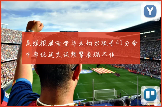 美媒报道哈登与米切尔联手41分命中率低迷失误频繁表现不佳