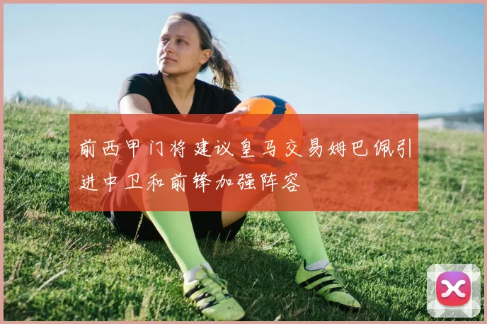 前西甲门将建议皇马交易姆巴佩引进中卫和前锋加强阵容